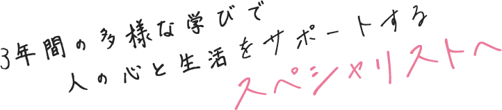 3年間の多様な学びで人の心と生活をサポートするスぺシャリストへ
