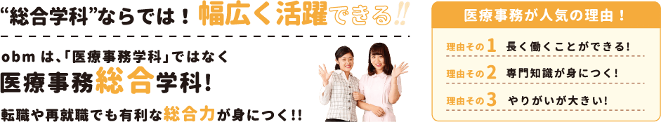 総合学科”ならでは!幅広く活躍できる !obmは、「医療事務学科」ではなく“総合学科”転職や再就職でも有利な総合力が身につく！！医療事務が人気の理由！ 理由その1 長く働くことができる! 理由その2 専門知識が身につく! 理由その3 やりがいが大きい!