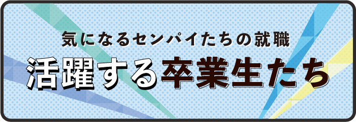 気になるセンパイたちの就職 活躍する卒業生たち